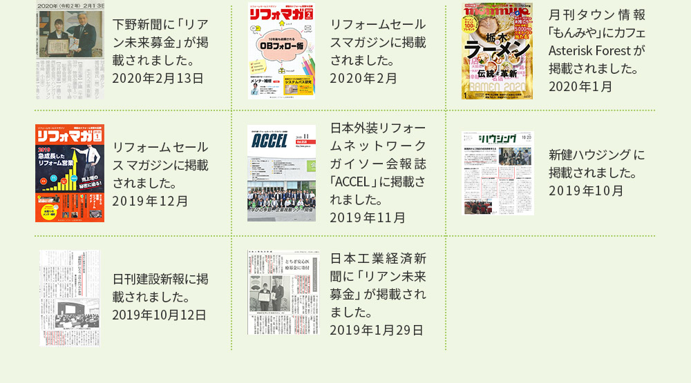 下野新聞に「リアン未来募金」が掲載されました。 2020年2月13日 リフォームセールスマガジンに掲載されました。 2019年12月 日刊建設新報に掲載されました。 2019年10月12日 リフォームセールスマガジンに掲載されました。 2020年2月 日本外装リフォームネットワークガイソー会報誌「ACCEL」に掲載されました。 2019年11月 日本工業経済新聞に「リアン未来募金」が掲載されました。 2019年1月29日 月刊タウン情報「もんみや」にカフェAsterisk Forestが掲載されました。 2020年1月 新健ハウジングに掲載されました。2019年10月